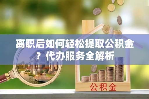 峨边离职后如何轻松提取公积金？代办服务全解析
