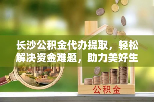 峨边长沙公积金代办提取，轻松解决资金难题，助力美好生活