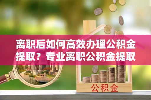 峨边离职后如何高效办理公积金提取？专业离职公积金提取代办服务详解
