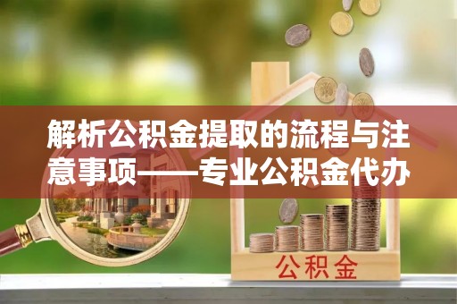 峨边解析公积金提取的流程与注意事项——专业公积金代办提取咨询服务