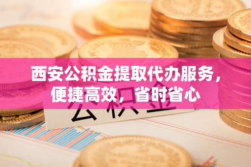 峨边西安公积金提取代办服务，便捷高效，省时省心