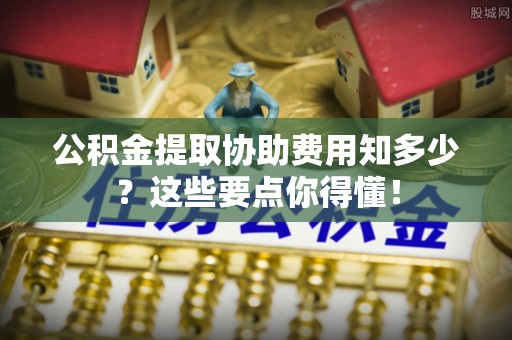 峨边公积金提取协助费用知多少？这些要点你得懂！