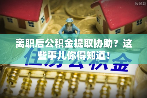 峨边离职后公积金提取协助？这些事儿你得知道！