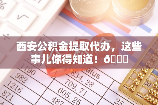 峨边西安公积金提取代办，这些事儿你得知道！😎