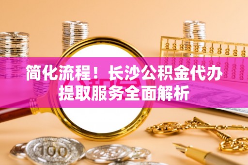 峨边简化流程！长沙公积金代办提取服务全面解析