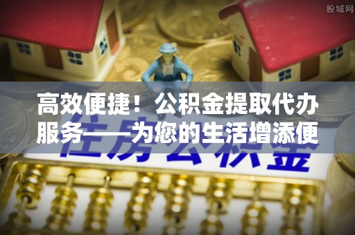 峨边高效便捷！公积金提取代办服务——为您的生活增添便利