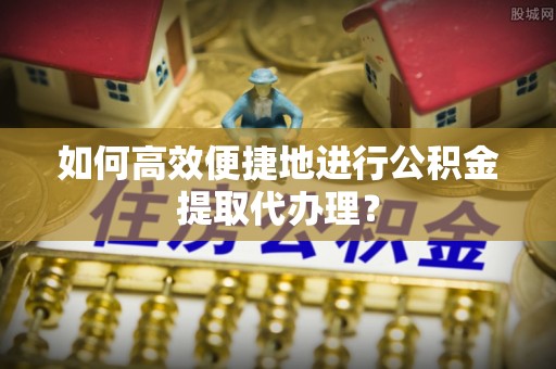 峨边如何高效便捷地进行公积金提取代办理？