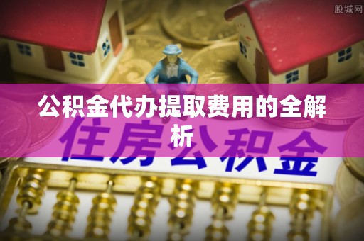 峨边公积金代办提取费用的全解析