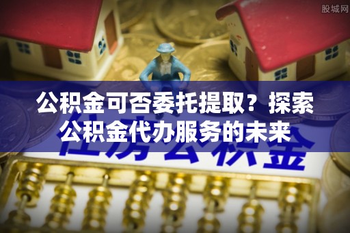 峨边公积金可否委托提取？探索公积金代办服务的未来
